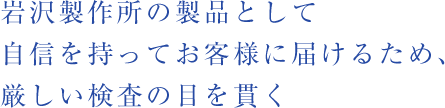 岩沢製作所の製品として自信を持ってお客様に届けるため、厳しい検査の目を貫く